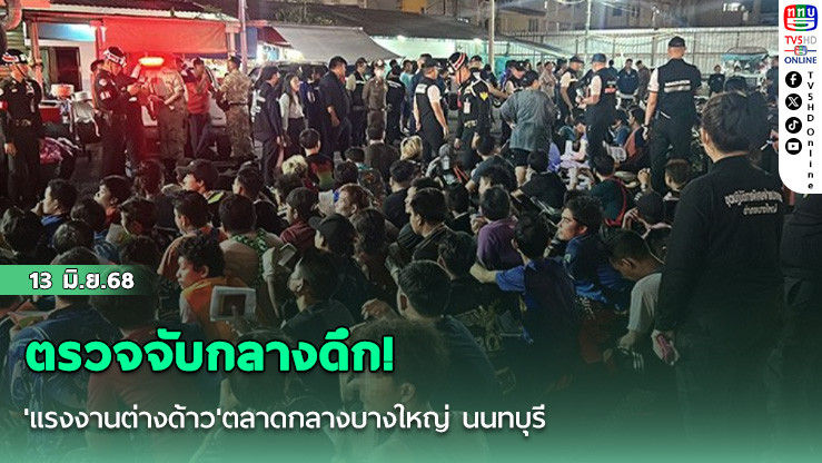 ตรวจจับกลางดึก! 'แรงงานต่างด้าว'ตลาดกลางบางใหญ่ นนทบุรี